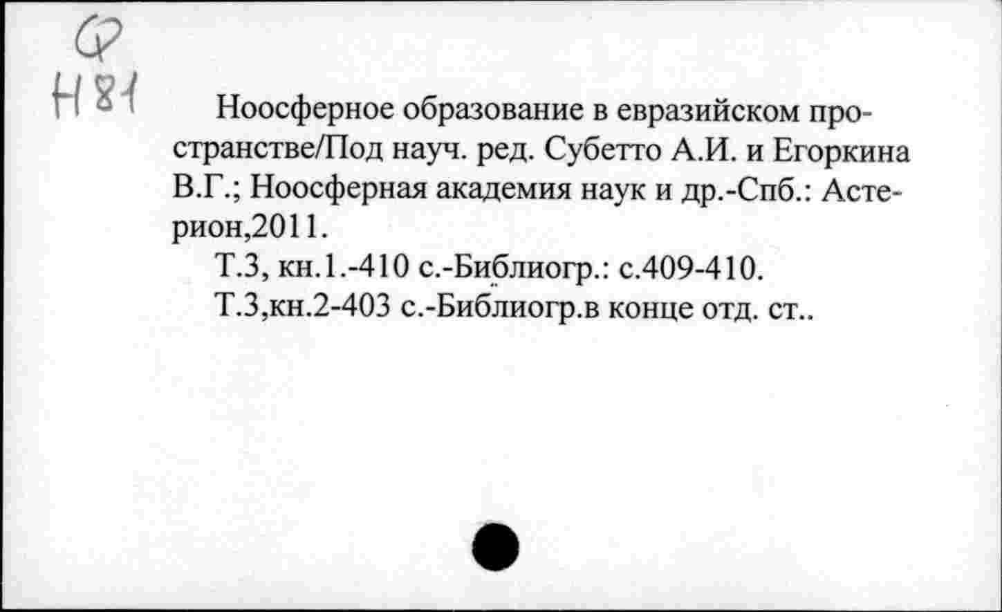 ﻿нз<
Ноосферное образование в евразийском про-странстве/Под науч. ред. Субетто А.И. и Егоркина В.Г.; Ноосферная академия наук и др.-Спб.: Асте-рион,2011.
Т.З, кн. 1.-410 с.-Библиогр.: с.409-410.
Т.З,кн.2-4ОЗ с.-Библиогр.в конце отд. ст..